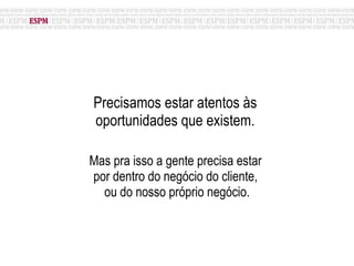 Precisamos estar atentos às  oportunidades que existem.  Mas pra isso a gente precisa estar  por dentro do negócio do cliente,  ou do nosso próprio negócio. 