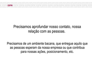 Precisamos aprofundar nosso contato, nossa relação com as pessoas.  Precisamos de um ambiente bacana, que entregue aquilo que as pessoas esperam da nossa empresa ou que contribua para nossas ações, posicionamento, etc. 