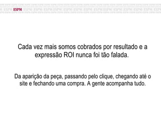 Cada vez mais somos cobrados por resultado e a expressão ROI nunca foi tão falada.  Da aparição da peça, passando pelo clique, chegando até o site e fechando uma compra. A gente acompanha tudo. 