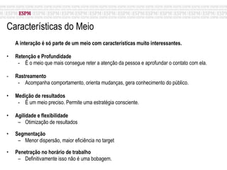 Características do Meio A interação é só parte de um meio com características muito interessantes. Retenção e Profundidade É o meio que mais consegue reter a atenção da pessoa e aprofundar o contato com ela. Rastreamento Acompanha comportamento, orienta mudanças, gera conhecimento do público. Medição de resultados É um meio preciso. Permite uma estratégia consciente. Agilidade e flexibilidade Otimização de resultados Segmentação Menor dispersão, maior eficiência no target Penetração no horário de trabalho  Definitivamente isso não é uma bobagem. 