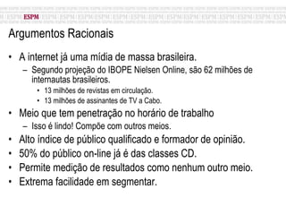 Argumentos Racionais A internet já uma mídia de massa brasileira. Segundo projeção do IBOPE Nielsen Online, são 62 milhões de internautas brasileiros. 13 milhões de revistas em circulação. 13 milhões de assinantes de TV a Cabo. Meio que tem penetração no horário de trabalho Isso é lindo! Compõe com outros meios. Alto índice de público qualificado e formador de opinião. 50% do público on-line já é das classes CD. Permite medição de resultados como nenhum outro meio. Extrema facilidade em segmentar. 