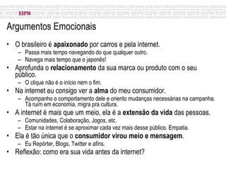 Argumentos Emocionais O brasileiro é  apaixonado  por carros e pela internet. Passa mais tempo navegando do que qualquer outro. Navega mais tempo que o japonês! Aprofunda o  relacionamento  da sua marca ou produto com o seu público.  O clique não é o início nem o fim. Na internet eu consigo ver a  alma  do meu consumidor. Acompanho o comportamento dele e oriento mudanças necessárias na campanha. Tá ruim em economia, migra pra cultura. A internet é mais que um meio, ela é a  extensão da vida  das pessoas. Comunidades, Colaboração, Jogos, etc. Estar na internet é se aproximar cada vez mais desse público. Empatia. Ela é tão única que o  consumidor virou meio e mensagem .  Eu Repórter, Blogs, Twitter e afins. Reflexão: como era sua vida antes da internet? 