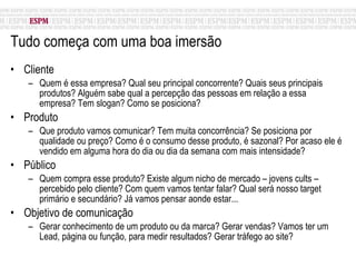 Tudo começa com uma boa imersão  Cliente Quem é essa empresa? Qual seu principal concorrente? Quais seus principais produtos? Alguém sabe qual a percepção das pessoas em relação a essa empresa? Tem slogan? Como se posiciona? Produto Que produto vamos comunicar? Tem muita concorrência? Se posiciona por qualidade ou preço? Como é o consumo desse produto, é sazonal? Por acaso ele é vendido em alguma hora do dia ou dia da semana com mais intensidade?  Público Quem compra esse produto? Existe algum nicho de mercado – jovens cults – percebido pelo cliente? Com quem vamos tentar falar? Qual será nosso target primário e secundário? Já vamos pensar aonde estar... Objetivo de comunicação Gerar conhecimento de um produto ou da marca? Gerar vendas? Vamos ter um Lead, página ou função, para medir resultados? Gerar tráfego ao site? 