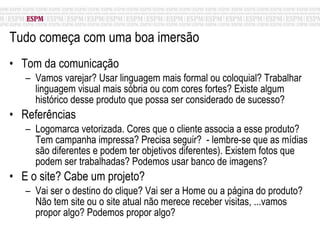 Tudo começa com uma boa imersão  Tom da comunicação Vamos varejar? Usar linguagem mais formal ou coloquial? Trabalhar linguagem visual mais sóbria ou com cores fortes? Existe algum histórico desse produto que possa ser considerado de sucesso? Referências Logomarca vetorizada. Cores que o cliente associa a esse produto? Tem campanha impressa? Precisa seguir?  - lembre-se que as mídias são diferentes e podem ter objetivos diferentes). Existem fotos que podem ser trabalhadas? Podemos usar banco de imagens? E o site? Cabe um projeto? Vai ser o destino do clique? Vai ser a Home ou a página do produto? Não tem site ou o site atual não merece receber visitas, ...vamos propor algo? Podemos propor algo? 