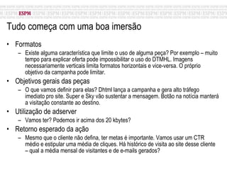 Tudo começa com uma boa imersão  Formatos Existe alguma característica que limite o uso de alguma peça? Por exemplo – muito tempo para explicar oferta pode impossibilitar o uso do DTMHL. Imagens necessariamente verticais limita formatos horizontais e vice-versa. O próprio objetivo da campanha pode limitar. Objetivos gerais das peças O que vamos definir para elas? Dhtml lança a campanha e gera alto tráfego imediato pro site. Super e Sky vão sustentar a mensagem. Botão na notícia manterá a visitação constante ao destino. Utilização de adserver Vamos ter? Podemos ir acima dos 20 kbytes?  Retorno esperado da ação Mesmo que o cliente não defina, ter metas é importante. Vamos usar um CTR médio e estipular uma média de cliques. Há histórico de visita ao site desse cliente – qual a média mensal de visitantes e de e-mails gerados?  