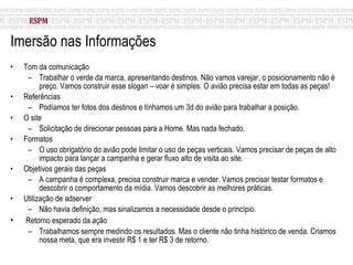 Imersão nas Informações Tom da comunicação Trabalhar o verde da marca, apresentando destinos. Não vamos varejar, o posicionamento não é preço. Vamos construir esse slogan – voar é simples. O avião precisa estar em todas as peças! Referências Podíamos ter fotos dos destinos e tínhamos um 3d do avião para trabalhar a posição.  O site Solicitação de direcionar pessoas para a Home. Mas nada fechado. Formatos O uso obrigatório do avião pode limitar o uso de peças verticais. Vamos precisar de peças de alto impacto para lançar a campanha e gerar fluxo alto de visita ao site.  Objetivos gerais das peças A campanha é complexa, precisa construir marca e vender. Vamos precisar testar formatos e descobrir o comportamento da mídia. Vamos descobrir as melhores práticas. Utilização de adserver Não havia definição, mas sinalizamos a necessidade desde o princípio. Retorno esperado da ação Trabalhamos sempre medindo os resultados. Mas o cliente não tinha histórico de venda. Criamos nossa meta, que era investir R$ 1 e ter R$ 3 de retorno. 