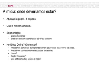 A mídia: onde deveríamos estar? Atuação regional – 5 capitais Qual o melhor caminho? Segmentação Diários Regionais Sites que tenham segmentação por IP ou cadastro No Globo Online? Onde usar? Precisamos comunicar a um grande número de pessoas essa “nova” cia aérea. Precisamos conversar com executivos e secretárias. Home? Seção Economia? Que tal testar outras seções e medir? 