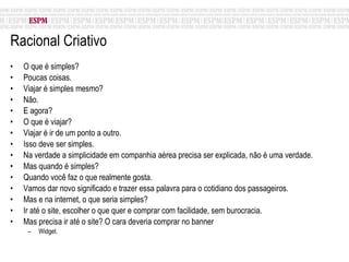 Racional Criativo O que é simples? Poucas coisas. Viajar é simples mesmo? Não.  E agora? O que é viajar? Viajar é ir de um ponto a outro. Isso deve ser simples. Na verdade a simplicidade em companhia aérea precisa ser explicada, não é uma verdade. Mas quando é simples? Quando você faz o que realmente gosta. Vamos dar novo significado e trazer essa palavra para o cotidiano dos passageiros. Mas e na internet, o que seria simples? Ir até o site, escolher o que quer e comprar com facilidade, sem burocracia. Mas precisa ir até o site? O cara deveria comprar no banner Widget. 