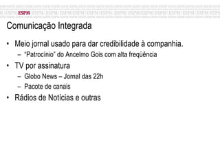 Comunicação Integrada Meio jornal usado para dar credibilidade à companhia. “ Patrocínio” do Ancelmo Gois com alta freqüência TV por assinatura  Globo News – Jornal das 22h Pacote de canais Rádios de Notícias e outras 