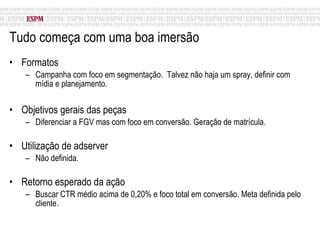 Tudo começa com uma boa imersão  Formatos Campanha com foco em segmentação.  Talvez não haja um spray, definir com mídia e planejamento. Objetivos gerais das peças Diferenciar a FGV mas com foco em conversão. Geração de matrícula. Utilização de adserver Não definida. Retorno esperado da ação Buscar CTR médio acima de 0,20% e foco total em conversão. Meta definida pelo cliente. 