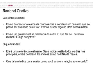 Racional Criativo Dois pontos pra refletir: Como diferenciar a marca da concorrência e construir um caminho que só possa ser assinado pela FGV. Vamos buscar algo no DNA dessa marca. Como um profissional se diferencia do outro. O que faz seu currículo melhor? É algo subjetivo? O que tirar daí? Ela é uma referência realmente. Seus índices estão todos os dias nos principais jornais do Brasil. Os índices estão no DNA da marca.  Que tal um índice para avaliar como você está em relação ao mercado? 
