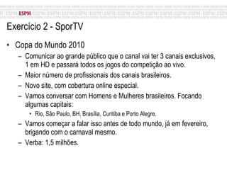 Exercício 2 - SporTV Copa do Mundo 2010 Comunicar ao grande público que o canal vai ter 3 canais exclusivos, 1 em HD e passará todos os jogos do competição ao vivo. Maior número de profissionais dos canais brasileiros. Novo site, com cobertura online especial. Vamos conversar com Homens e Mulheres brasileiros. Focando algumas capitais: Rio, São Paulo, BH, Brasília, Curitiba e Porto Alegre. Vamos começar a falar isso antes de todo mundo, já em fevereiro, brigando com o carnaval mesmo. Verba: 1,5 milhões. 