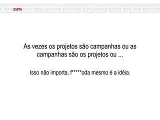 As vezes os projetos são campanhas ou as campanhas são os projetos ou ... Isso não importa, f*****oda mesmo é a idéia. 