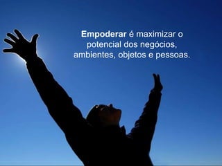 Empoderar é maximizar o
potencial dos negócios,
ambientes, objetos e pessoas.
 