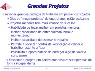 Grandes Projetos Fracionar grandes pedaços de trabalho em pequenos projetos     Dias de “mega-projetos” de quatro anos estão acabando     Projetos menores têm mais chance de sucesso Habilidade de focar melhor em projetos menores Melhor capacidade de obter sucesso inicial e momentâneo Melhor capacidade de estimar o trabalho  Permite a você ter pontos de verificação e validar o trabalho restante a fazer Possibilita a oportunidade de entregar algo de valor a curto prazo     Fracionar o projeto em partes que possam ser operadas de forma independente 