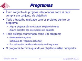 Programas È um conjunto de projetos relacionados entre si para cumprir um conjunto de objetivos Todo o trabalho realizado com os projetos dentro do programa Alguns projetos são executados seqüencialmente Alguns projetos são executados em paralelo Todo esforço coordenado como um programa Gerente de Programa Definição do Programa (charter) Procedimentos de Gerenciamento de Programas O programa termina quando os objetivos estão cumpridos 