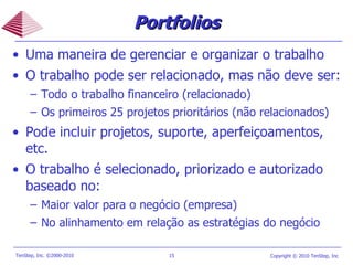 Portfolios Uma maneira de gerenciar e organizar o trabalho O trabalho pode ser relacionado, mas não deve ser:  Todo o trabalho financeiro (relacionado) Os primeiros 25 projetos prioritários (não relacionados) Pode incluir projetos, suporte, aperfeiçoamentos, etc. O trabalho é selecionado, priorizado e autorizado baseado no: Maior valor para o negócio (empresa) No alinhamento em relação as estratégias do negócio 