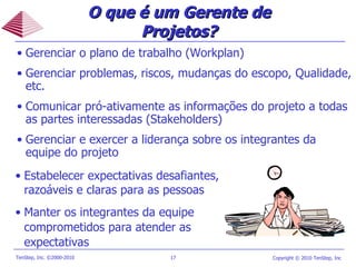 O que é um Gerente de Projetos? Gerenciar o plano de trabalho (Workplan) Gerenciar problemas, riscos, mudanças do escopo, Qualidade, etc.  Comunicar pró-ativamente as informações do projeto a todas as partes interessadas (Stakeholders) Gerenciar e exercer a liderança sobre os integrantes da equipe do projeto Estabelecer expectativas desafiantes, razoáveis e claras para as pessoas Manter os integrantes da equipe comprometidos para atender as expectativas 
