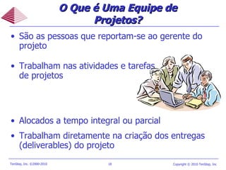 O Que é Uma Equipe de Projetos? São as pessoas que reportam-se ao gerente do projeto  Trabalham nas atividades e tarefas de projetos Alocados a tempo integral ou parcial Trabalham diretamente na criação dos entregas (deliverables) do projeto 