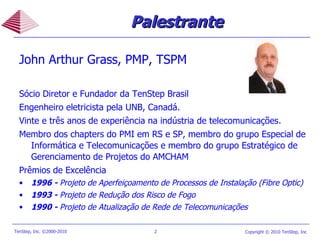 John Arthur Grass, PMP, TSPM Sócio Diretor e Fundador da TenStep Brasil Engenheiro eletricista pela UNB, Canadá. Vinte e três anos de experiência na indústria de telecomunicações. Membro dos chapters do PMI em RS e SP, membro do grupo Especial de Informática e Telecomunicações e membro do grupo Estratégico de Gerenciamento de Projetos do AMCHAM Prêmios de Excelência 1996 -  Projeto de Aperfeiçoamento de Processos de Instalação (Fibre Optic) 1993 -  Projeto de Redução dos Risco de Fogo 1990 -  Projeto de Atualização de Rede de Telecomunicações Palestrante 