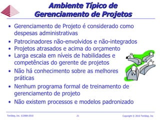 Ambiente Típico de Gerenciamento de Projetos Gerenciamento de Projeto é considerado como despesas administrativas  Patrocinadores não-envolvidos e não-integrados Projetos atrasados e acima do orçamento Larga escala em níveis de habilidades e competências do gerente de projetos Não há conhecimento sobre as melhores práticas Nenhum programa formal de treinamento de gerenciamento de projeto  Não existem processos e modelos padronizado 