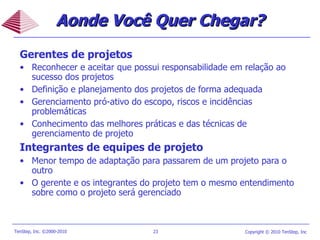 Gerentes de projetos Reconhecer e aceitar que possui responsabilidade em relação ao sucesso dos projetos Definição e planejamento dos projetos de forma adequada Gerenciamento pró-ativo do escopo, riscos e incidências problemáticas Conhecimento das melhores práticas e das técnicas de gerenciamento de projeto Integrantes de equipes de projeto Menor tempo de adaptação para passarem de um projeto para o outro O gerente e os integrantes do projeto tem o mesmo entendimento sobre como o projeto será gerenciado Aonde Você Quer Chegar? 