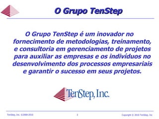 O Grupo TenStep O Grupo TenStep é um inovador no fornecimento de metodologias, treinamento, e consultoria em gerenciamento de projetos para auxiliar as empresas e os indivíduos no desenvolvimento dos processos empresariais e garantir o sucesso em seus projetos. 