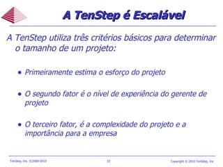 A TenStep utiliza três critérios básicos para determinar o tamanho de um projeto: Primeiramente estima o esforço do projeto O segundo fator é o nível de experiência do gerente de projeto O terceiro fator, é a complexidade do projeto e a importância para a empresa A TenStep  é Escalável 