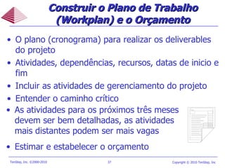 O plano (cronograma) para realizar os deliverables do projeto Atividades, dependências, recursos, datas de inicio e fim Incluir as atividades de gerenciamento do projeto Entender o caminho crítico Construir o Plano de Trabalho (Workplan) e o Orçamento As atividades para os próximos três meses devem ser bem detalhadas, as atividades mais distantes podem ser mais vagas Estimar e estabelecer o orçamento 