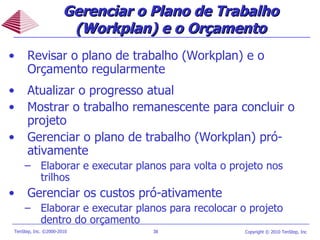 Revisar o plano de trabalho (Workplan) e o Orçamento regularmente Atualizar o progresso atual Mostrar o trabalho remanescente para concluir o projeto Gerenciar o plano de trabalho (Workplan) pró-ativamente Elaborar e executar planos para volta o projeto nos  trilhos Gerenciar os custos pró-ativamente Elaborar e executar planos para recolocar o projeto dentro do orçamento Gerenciar o Plano de Trabalho (Workplan) e o Orçamento 