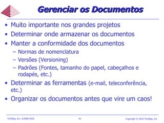 Muito importante nos grandes projetos Determinar onde armazenar os documentos Manter a conformidade dos documentos Normas de nomenclatura Versões (Versioning) Padrões (Fontes, tamanho do papel, cabeçalhos e rodapés, etc.) Determinar as ferramentas  (e-mail, teleconferência, etc.) Organizar os documentos antes que vire um caos! Gerenciar os Documentos 