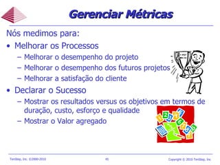 Nós medimos para: Melhorar os Processos Melhorar o desempenho do projeto  Melhorar o desempenho dos futuros projetos  Melhorar a satisfação do cliente Declarar o Sucesso Mostrar os resultados versus os objetivos em termos de duração, custo, esforço e qualidade Mostrar o Valor agregado  Gerenciar Métricas 