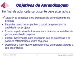 Objetivos de Aprendizagem No final da aula, cada participante deve estar apto a: Discutir os conceitos e os processos de gerenciamento de projetos Entender como desempenhar o papel de garantidor da qualidade nos projetos Exercer o patrocino de forma ativa e defender a iniciativa de gerenciamento de projetos Exercer Governança para assegurar que os processos e os padrões estabelecidos sejam seguidos Descrever o valor que o gerenciamento de projetos agrega a sua organização  