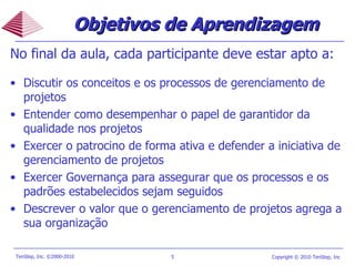 Objetivos de Aprendizagem No final da aula, cada participante deve estar apto a: Discutir os conceitos e os processos de gerenciamento de projetos Entender como desempenhar o papel de garantidor da qualidade nos projetos Exercer o patrocino de forma ativa e defender a iniciativa de gerenciamento de projetos Exercer Governança para assegurar que os processos e os padrões estabelecidos sejam seguidos Descrever o valor que o gerenciamento de projetos agrega a sua organização  