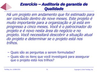 Exercício – Auditoria de garantia de Qualidade Há um projeto em andamento que foi estimado para ser concluído dentro de nove meses. Este projeto é muito importante para a organização e já está em progresso a cinco meses. Você é o patrocinador do projeto e é novo nesta área do negócio e no projeto. Você necessitará descobrir a situação atual do projeto e determinar se o projeto está nos trilhos. Quais são as perguntas a serem formuladas? Quais são os itens que você investigará para assegurar que o projeto está nos trilhos? 