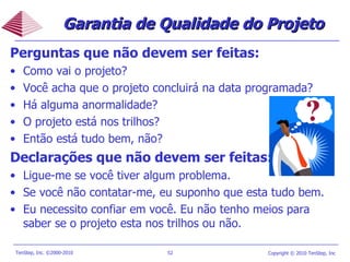 Garantia de Qualidade do Projeto Perguntas que não devem ser feitas: Como vai o projeto?  Você acha que o projeto concluirá na data programada?  Há alguma anormalidade?  O projeto está nos trilhos?  Então está tudo bem, não? Declarações que não devem ser feitas: Ligue-me se você tiver algum problema. Se você não contatar-me, eu suponho que esta tudo bem.  Eu necessito confiar em você. Eu não tenho meios para saber se o projeto esta nos trilhos ou não. 