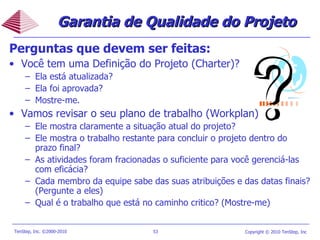 Perguntas que devem ser feitas: Você tem uma Definição do Projeto (Charter)? Ela está atualizada? Ela foi aprovada? Mostre-me. Vamos revisar o seu plano de trabalho (Workplan) Ele mostra claramente a situação atual do projeto? Ele mostra o trabalho restante para concluir o projeto dentro do prazo final? As atividades foram fracionadas o suficiente para você gerenciá-las com eficácia? Cada membro da equipe sabe das suas atribuições e das datas finais? (Pergunte a eles) Qual é o trabalho que está no caminho critico? (Mostre-me) Garantia de Qualidade do Projeto 