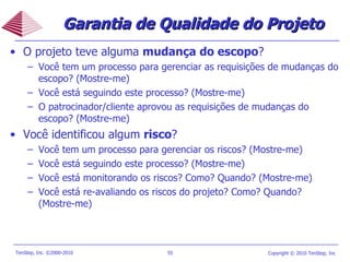 O projeto teve alguma  mudança do escopo ? Você tem um processo para gerenciar as requisições de mudanças do escopo? (Mostre-me) Você está seguindo este processo? (Mostre-me) O patrocinador/cliente aprovou as requisições de mudanças do escopo? (Mostre-me) Você identificou algum  risco ?  Você tem um processo para gerenciar os riscos? (Mostre-me) Você está seguindo este processo? (Mostre-me) Você está monitorando os riscos? Como? Quando? (Mostre-me) Você está re-avaliando os riscos do projeto? Como? Quando? (Mostre-me) Garantia de Qualidade do Projeto 