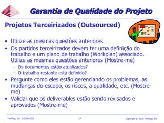 Projetos Terceirizados (Outsourced) Utilize as mesmas questões anteriores Os partidos terceirizados devem ter uma definição do trabalho e um plano de trabalho (Workplan) associado. Utilize as mesmas questões anteriores (Mostre-me) Os documentos estão atualizados? O trabalho restante está definido? Pergunte como eles estão gerenciando os problemas, as mudanças do escopo, os riscos, a qualidade, etc. (Mostre-me) Validar que os deliverables estão sendo revisados e aprovados (Mostre-me) Garantia de Qualidade do Projeto 