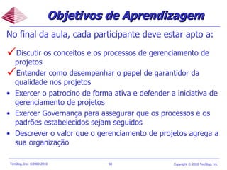 Objetivos de Aprendizagem No final da aula, cada participante deve estar apto a: Discutir os conceitos e os processos de gerenciamento de projetos Entender como desempenhar o papel de garantidor da qualidade nos projetos Exercer o patrocino de forma ativa e defender a iniciativa de gerenciamento de projetos Exercer Governança para assegurar que os processos e os padrões estabelecidos sejam seguidos Descrever o valor que o gerenciamento de projetos agrega a sua organização  