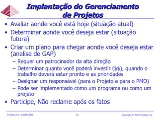 Implantação do Gerenciamento de Projetos Avaliar aonde você está hoje (situação atual) Determinar aonde você deseja estar (situação futura) Criar um plano para chegar aonde você deseja estar (analise de GAP) Requer um patrocinador da alta direção  Determinar quanto você poderá investir ($$), quando o trabalho deverá estar pronto e as prioridades Designar um responsável (para o Projeto e para o PMO) Pode ser implementado como um programa ou como um projeto Participe, Não reclame após os fatos 
