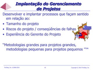Desenvolver e implantar processos que façam sentido em relação ao: Tamanho do projeto Riscos do projeto / conseqüências de falhas Experiência do Gerente do Projeto “ Metodologias grandes para projetos grandes, metodologias pequenas para projetos pequenos ”™ Implantação do Gerenciamento de Projetos 