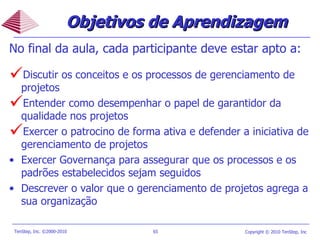 Objetivos de Aprendizagem No final da aula, cada participante deve estar apto a: Discutir os conceitos e os processos de gerenciamento de projetos Entender como desempenhar o papel de garantidor da qualidade nos projetos Exercer o patrocino de forma ativa e defender a iniciativa de gerenciamento de projetos Exercer Governança para assegurar que os processos e os padrões estabelecidos sejam seguidos Descrever o valor que o gerenciamento de projetos agrega a sua organização  