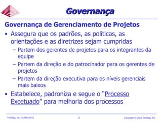 Governança de Gerenciamento de Projetos Assegura que os padrões, as políticas, as orientações e as diretrizes sejam cumpridas Partem dos gerentes de projetos para os integrantes da equipe Partem da direção e do patrocinador para os gerentes de projetos Partem da direção executiva para os níveis gerenciais mais baixos Estabelece, padroniza e segue o  “ Processo Excetuado ” para melhoria dos processos Governança 