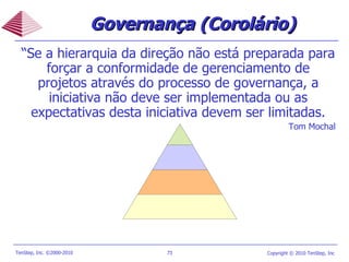 “ Se a hierarquia da direção não está preparada para forçar a conformidade de gerenciamento de projetos através do processo de governança, a iniciativa não deve ser implementada ou as expectativas desta iniciativa devem ser limitadas. Tom Mochal Governança (Corolário) 