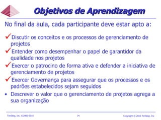 Objetivos de Aprendizagem No final da aula, cada participante deve estar apto a: Discutir os conceitos e os processos de gerenciamento de projetos Entender como desempenhar o papel de garantidor da qualidade nos projetos Exercer o patrocino de forma ativa e defender a iniciativa de gerenciamento de projetos Exercer Governança para assegurar que os processos e os padrões estabelecidos sejam seguidos Descrever o valor que o gerenciamento de projetos agrega a sua organização  