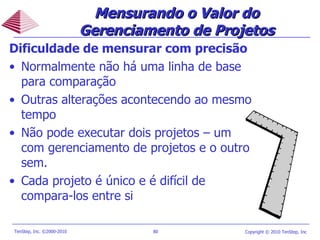 Dificuldade de mensurar com precisão Normalmente não há uma linha de base para comparação Outras alterações acontecendo ao mesmo tempo Não pode executar dois projetos – um com gerenciamento de projetos e o outro sem. Cada projeto é único e é difícil de compara-los entre si  Mensurando o Valor do Gerenciamento de Projetos 