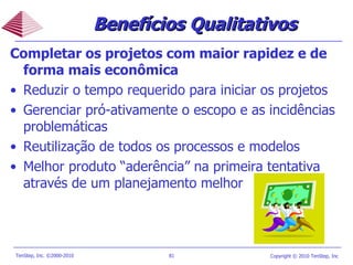 Completar os projetos com maior rapidez e de forma mais econômica Reduzir o tempo requerido para iniciar os projetos  Gerenciar pró-ativamente o escopo e as incidências problemáticas Reutilização de todos os processos e modelos Melhor produto  “ aderência ”  na primeira tentativa através de um planejamento melhor Benefícios Qualitativos 