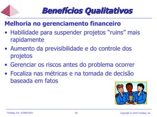 Melhoria no gerenciamento financeiro Habilidade para suspender projetos “ruins” mais rapidamente Aumento da previsibilidade e do controle dos projetos Gerenciar os riscos antes do problema ocorrer Focaliza nas métricas e na tomada de decisão baseada em fatos Benefícios Qualitativos 