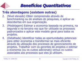 Benefícios Quantitativos Três abordagens (existem outras) (Nível elevado) Obter compreensão através de benchmarking ou de analises de pesquisas, e aplicar as descobertas em sua organização. (Modelagem) Estimar a economia baseada na primeira, na segunda e na terceira vez que for utilizado os processos padronizados e aplicar este modelo geral para todos os projetos. (Detalhada) Identificar todas as oportunidades potenciais para obter economia e transformar-se mais eficiente através da utilização dos processos de gerenciamento de projetos. Trabalhar com os gerentes de projetos e estimar a economia (ou os custos adicionais) versus os custos associados aos processos que eles já utilizam. 